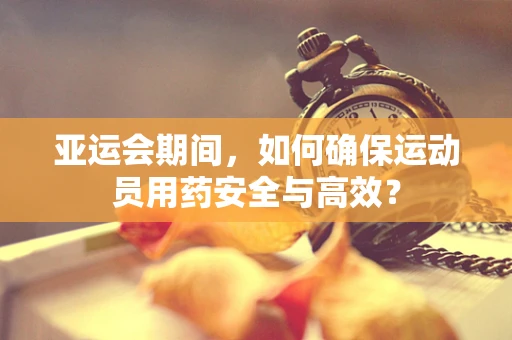 亚运会期间，如何确保运动员用药安全与高效？