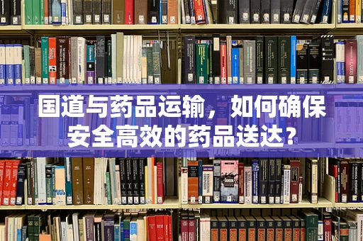 国道与药品运输，如何确保安全高效的药品送达？