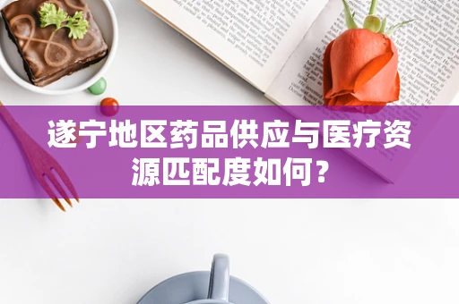 遂宁地区药品供应与医疗资源匹配度如何？