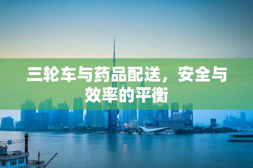 三轮车与药品配送，安全与效率的平衡