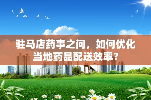 驻马店药事之问，如何优化当地药品配送效率？