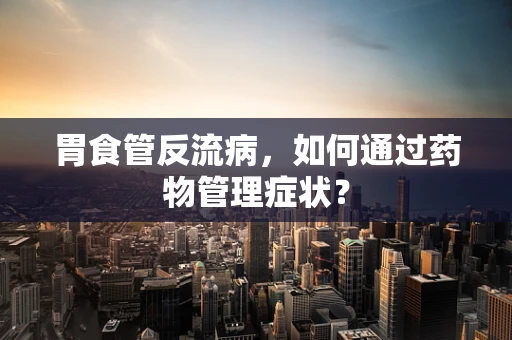 胃食管反流病，如何通过药物管理症状？