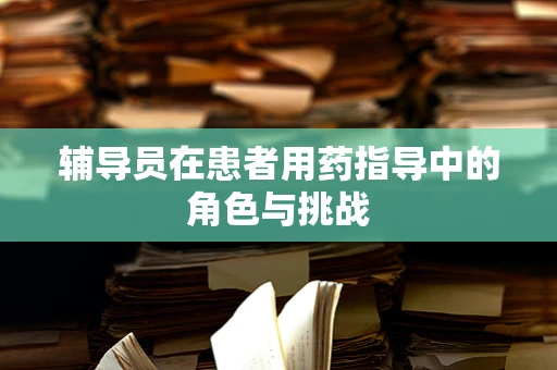 辅导员在患者用药指导中的角色与挑战
