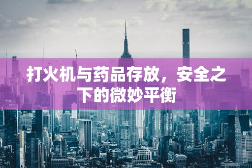 打火机与药品存放，安全之下的微妙平衡