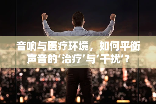 音响与医疗环境，如何平衡声音的‘治疗’与‘干扰’？