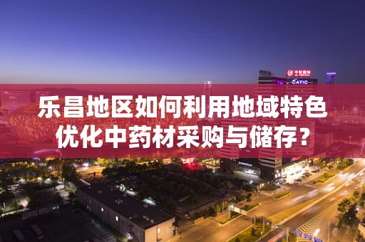 乐昌地区如何利用地域特色优化中药材采购与储存？