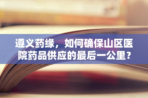遵义药缘，如何确保山区医院药品供应的最后一公里？