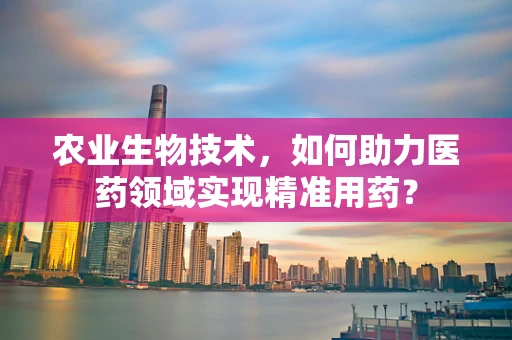 农业生物技术，如何助力医药领域实现精准用药？