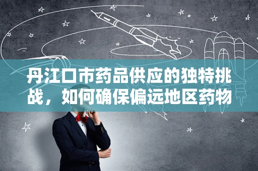 丹江口市药品供应的独特挑战，如何确保偏远地区药物及时送达？