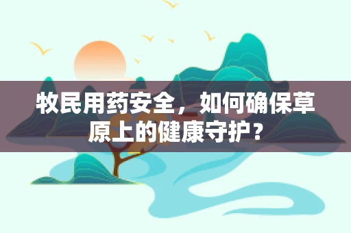牧民用药安全，如何确保草原上的健康守护？