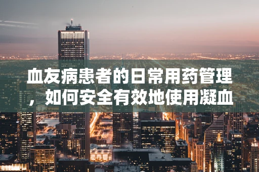 血友病患者的日常用药管理，如何安全有效地使用凝血因子替代治疗？