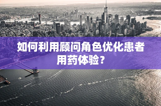 如何利用顾问角色优化患者用药体验？