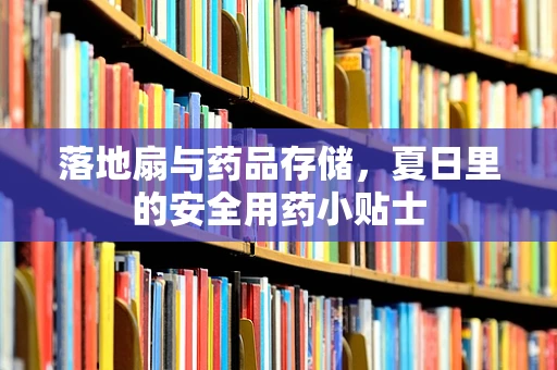 落地扇与药品存储，夏日里的安全用药小贴士