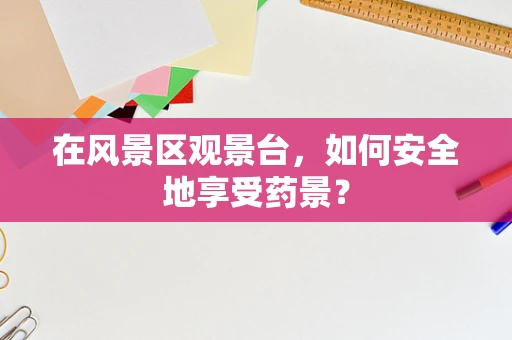 在风景区观景台，如何安全地享受药景？