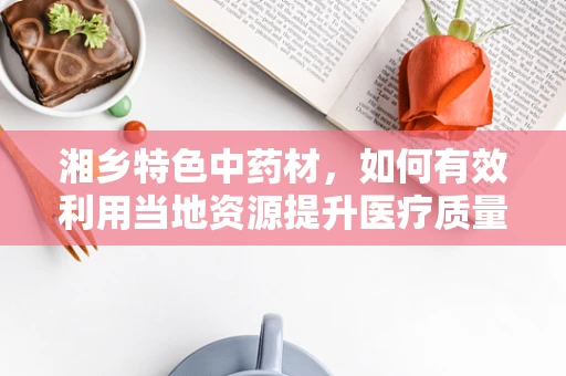 湘乡特色中药材，如何有效利用当地资源提升医疗质量？