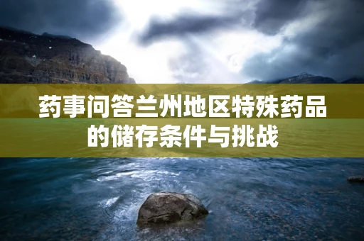 药事问答兰州地区特殊药品的储存条件与挑战