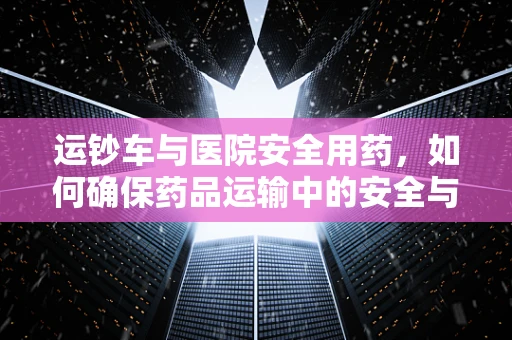 运钞车与医院安全用药，如何确保药品运输中的安全与合规？