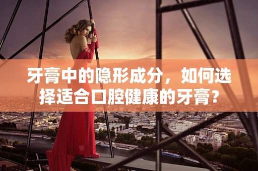 牙膏中的隐形成分，如何选择适合口腔健康的牙膏？
