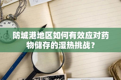 防城港地区如何有效应对药物储存的湿热挑战？