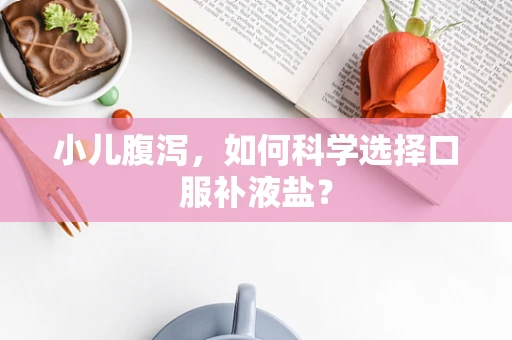 小儿腹泻，如何科学选择口服补液盐？