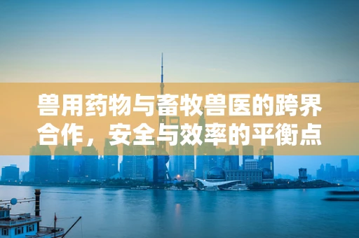 兽用药物与畜牧兽医的跨界合作，安全与效率的平衡点何在？