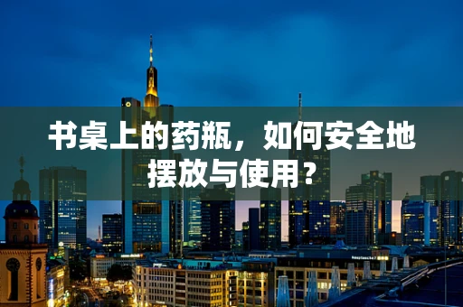 书桌上的药瓶，如何安全地摆放与使用？