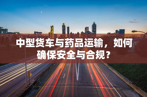 中型货车与药品运输，如何确保安全与合规？