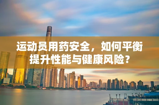 运动员用药安全，如何平衡提升性能与健康风险？