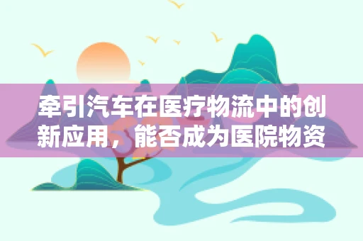 牵引汽车在医疗物流中的创新应用，能否成为医院物资配送的新引擎？