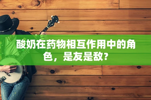 酸奶在药物相互作用中的角色，是友是敌？