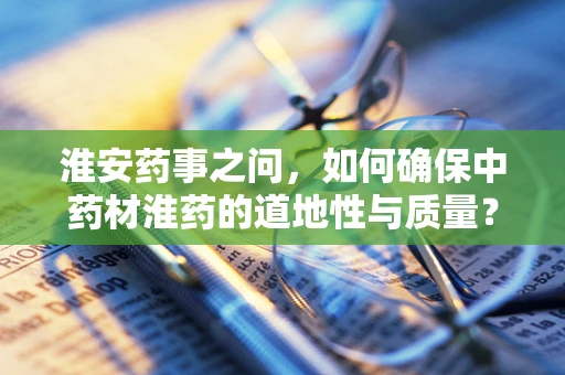 淮安药事之问，如何确保中药材淮药的道地性与质量？