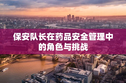 保安队长在药品安全管理中的角色与挑战