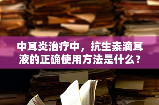 中耳炎治疗中，抗生素滴耳液的正确使用方法是什么？