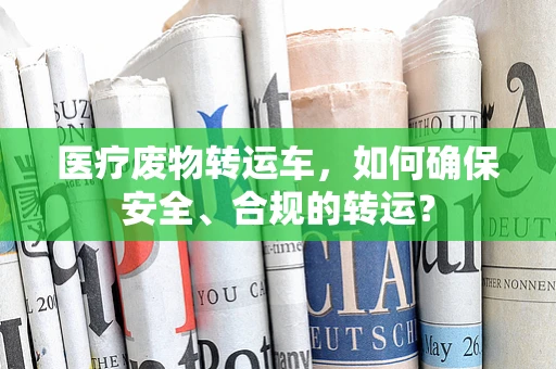 医疗废物转运车，如何确保安全、合规的转运？