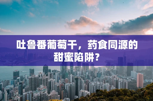 吐鲁番葡萄干，药食同源的甜蜜陷阱？