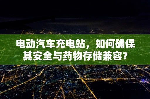 电动汽车充电站，如何确保其安全与药物存储兼容？
