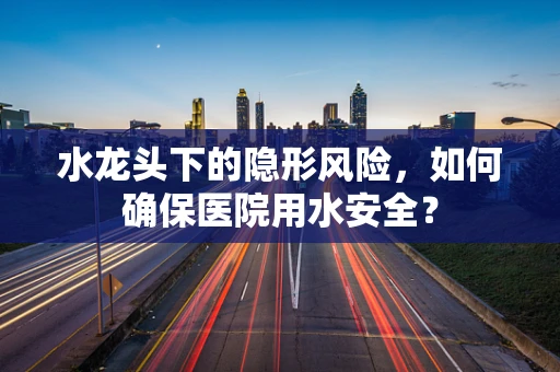 水龙头下的隐形风险，如何确保医院用水安全？