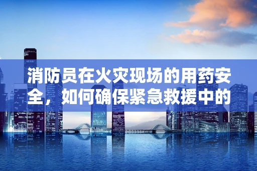 消防员在火灾现场的用药安全，如何确保紧急救援中的药物安全？
