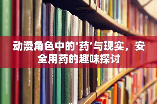 动漫角色中的‘药’与现实，安全用药的趣味探讨