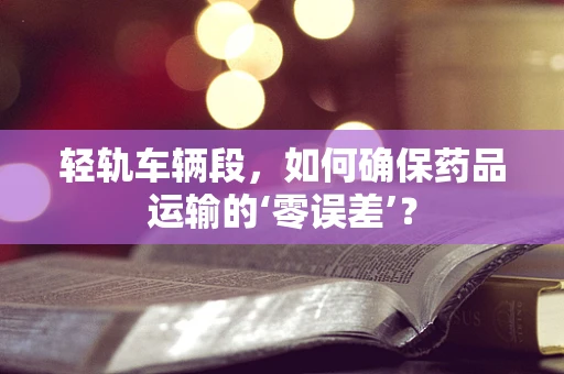 轻轨车辆段，如何确保药品运输的‘零误差’？