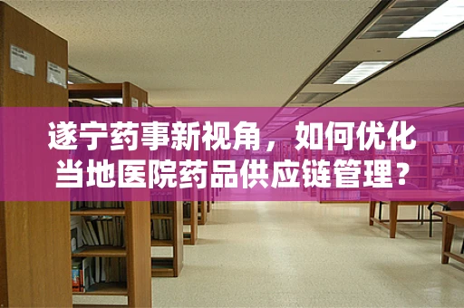 遂宁药事新视角，如何优化当地医院药品供应链管理？