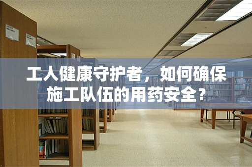 工人健康守护者，如何确保施工队伍的用药安全？