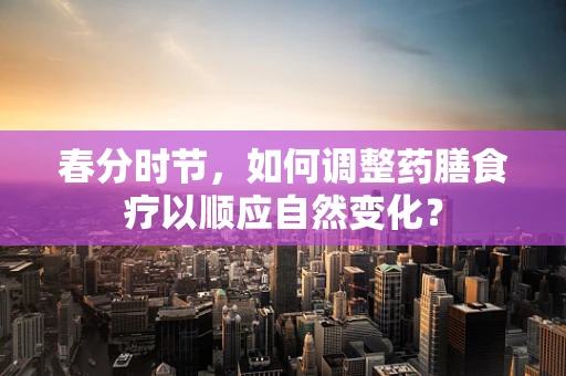 春分时节，如何调整药膳食疗以顺应自然变化？