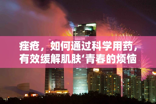 痤疮，如何通过科学用药，有效缓解肌肤‘青春的烦恼’？