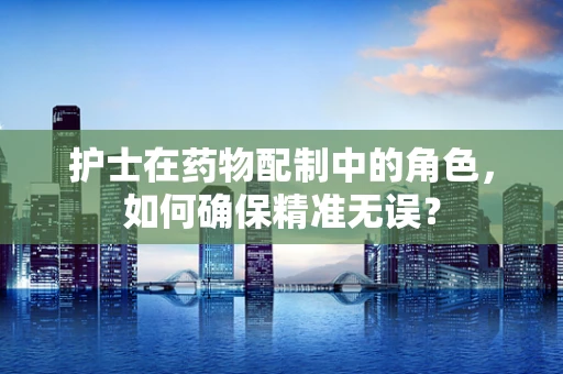 护士在药物配制中的角色，如何确保精准无误？