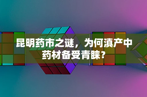 昆明药市之谜，为何滇产中药材备受青睐？