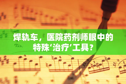 焊轨车，医院药剂师眼中的特殊‘治疗’工具？