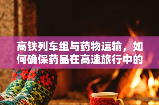高铁列车组与药物运输，如何确保药品在高速旅行中的稳定性？