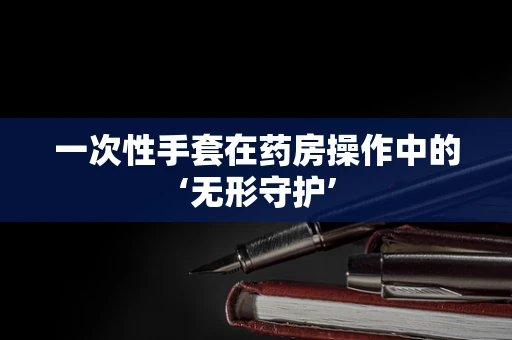 一次性手套在药房操作中的‘无形守护’