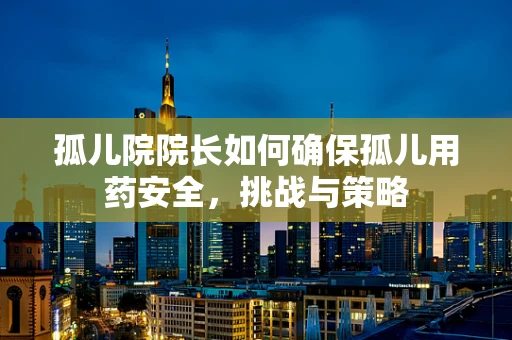 孤儿院院长如何确保孤儿用药安全，挑战与策略